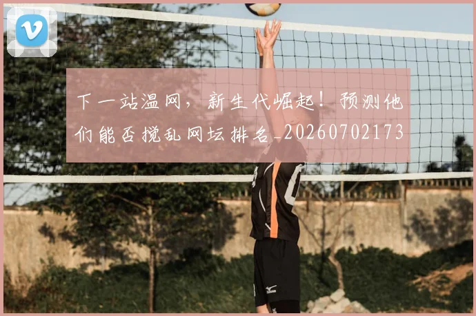 下一站温网，新生代崛起！预测他们能否搅乱网坛排名_20260702173219